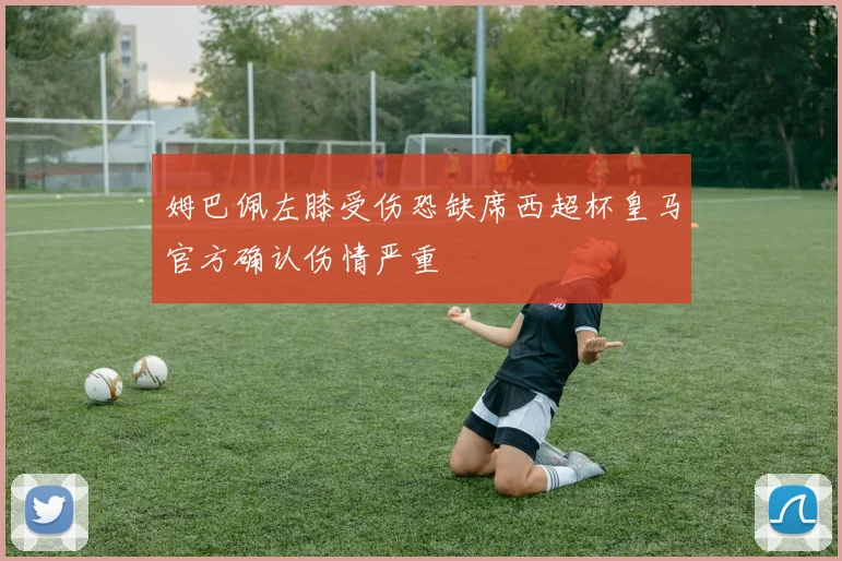姆巴佩左膝受伤恐缺席西超杯皇马官方确认伤情严重