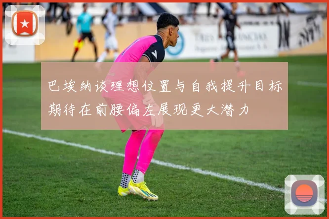 巴埃纳谈理想位置与自我提升目标期待在前腰偏左展现更大潜力