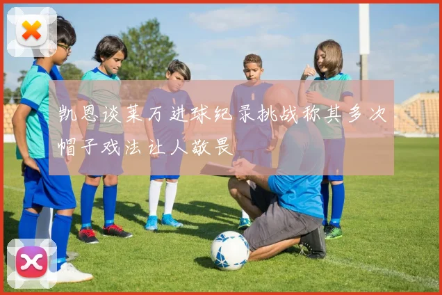 凯恩谈莱万进球纪录挑战称其多次帽子戏法让人敬畏