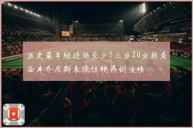 历史最年轻连场至少5三分20分新秀亚库乔尼斯表现惊艳再创佳绩