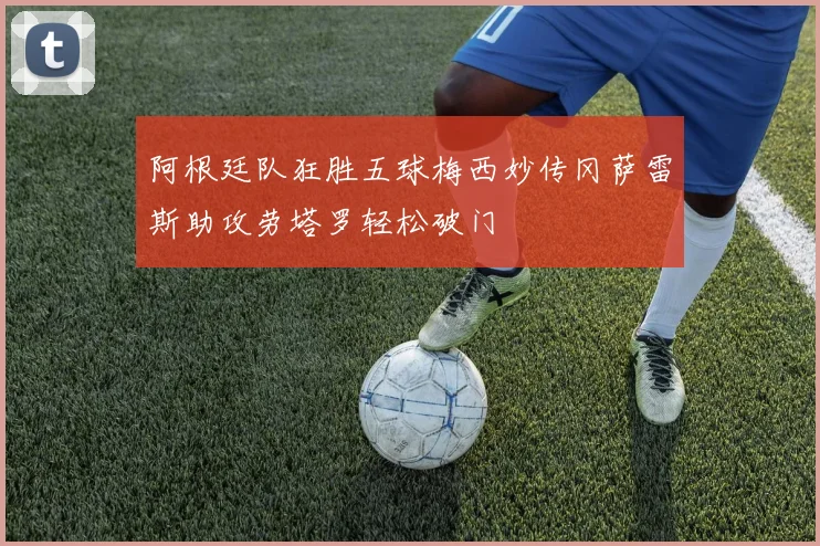 阿根廷队狂胜五球梅西妙传冈萨雷斯助攻劳塔罗轻松破门