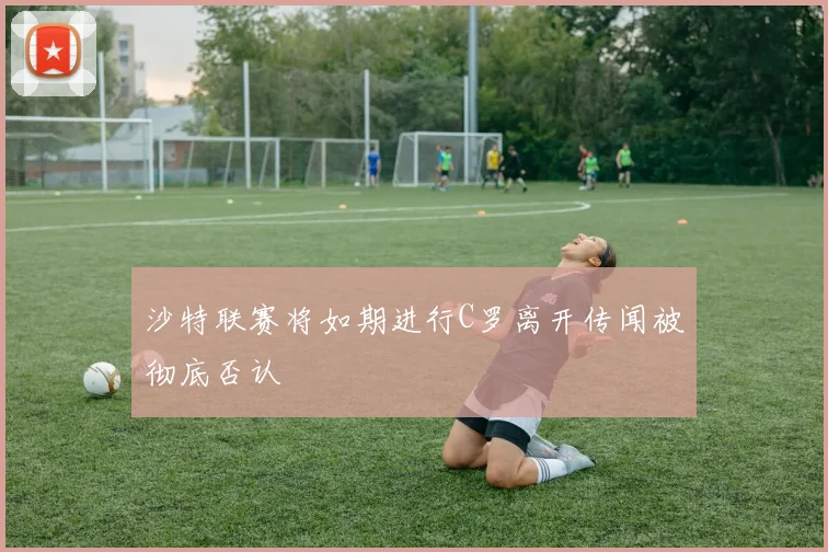 沙特联赛将如期进行C罗离开传闻被彻底否认