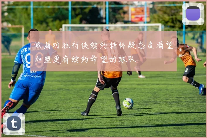 浓眉对独行侠续约持怀疑态度渴望加盟更有续约希望的球队