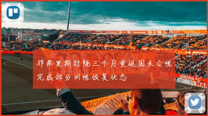 邓弗里斯时隔三个月重返国米合练完成部分训练恢复状态