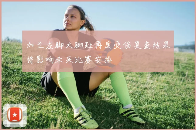 加兰左脚大脚趾再度受伤复查结果将影响未来比赛安排