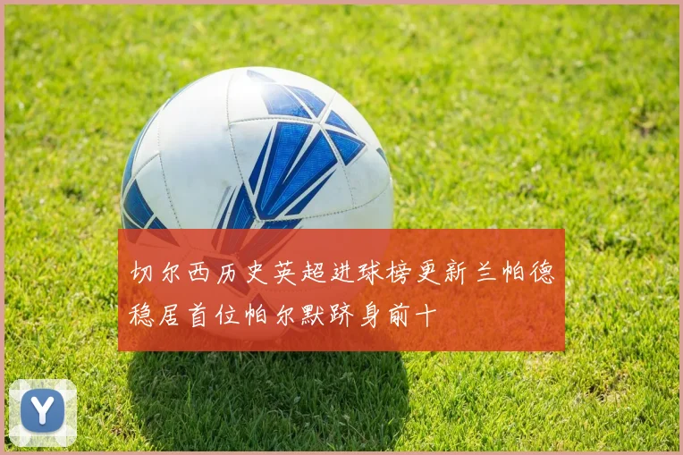 切尔西历史英超进球榜更新兰帕德稳居首位帕尔默跻身前十