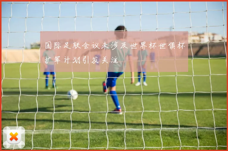 国际足联会议未涉及世界杯世俱杯扩军计划引发关注