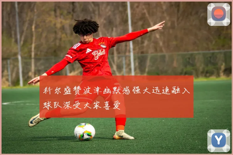 科尔盛赞波津幽默感强大迅速融入球队深受大家喜爱
