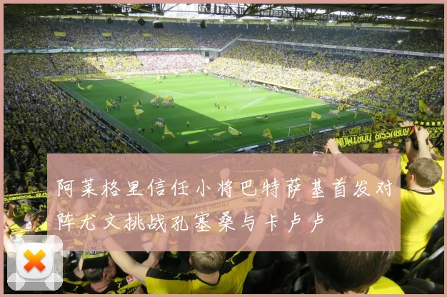 阿莱格里信任小将巴特萨基首发对阵尤文挑战孔塞桑与卡卢卢