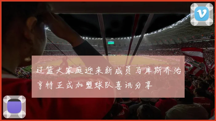 辽篮大家庭迎来新成员马库斯乔治亨特正式加盟球队喜讯分享