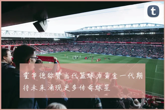 霍华德称赞当代篮球为黄金一代期待未来涌现更多传奇球星