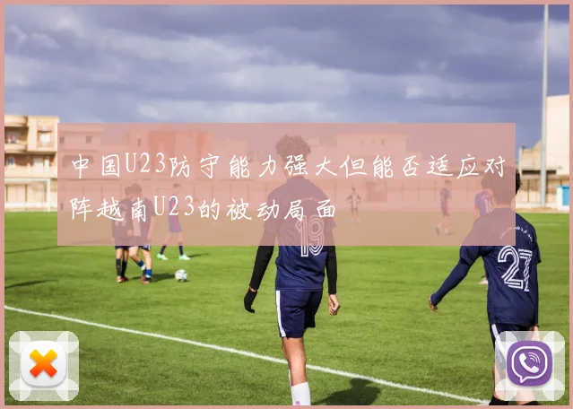 中国U23防守能力强大但能否适应对阵越南U23的被动局面
