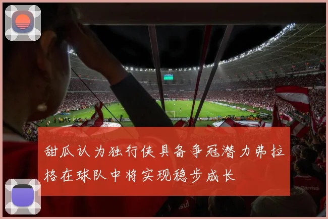 甜瓜认为独行侠具备争冠潜力弗拉格在球队中将实现稳步成长