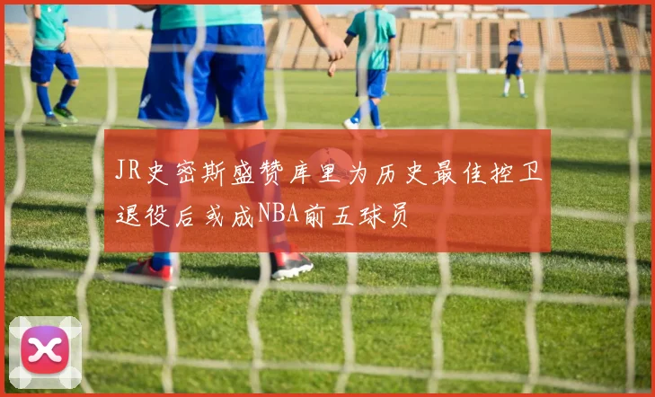JR史密斯盛赞库里为历史最佳控卫退役后或成NBA前五球员