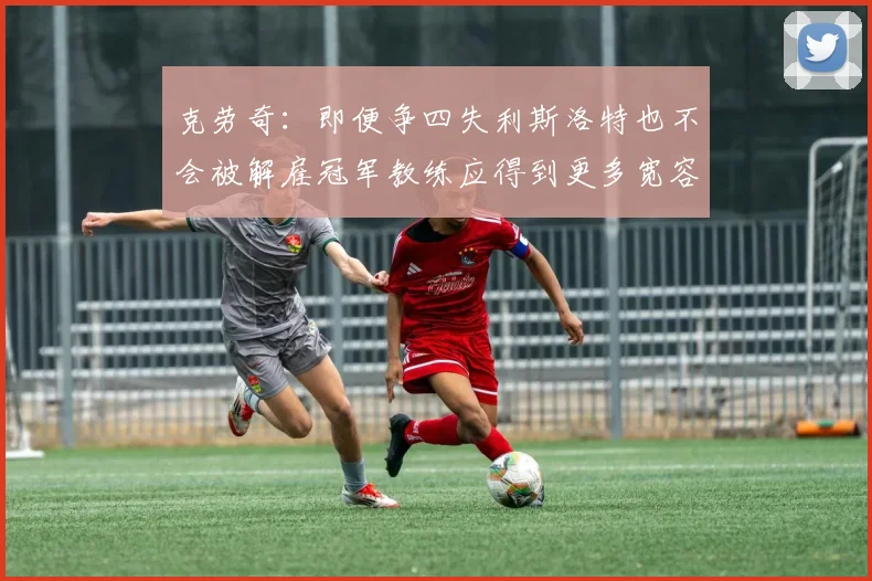 克劳奇：即便争四失利斯洛特也不会被解雇冠军教练应得到更多宽容与理解