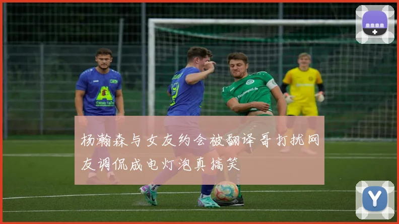杨瀚森与女友约会被翻译哥打扰网友调侃成电灯泡真搞笑