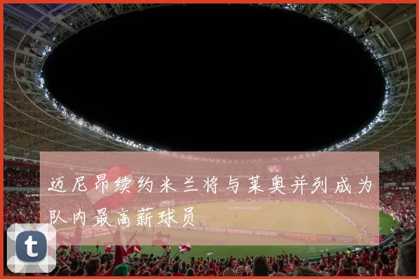 迈尼昂续约米兰将与莱奥并列成为队内最高薪球员