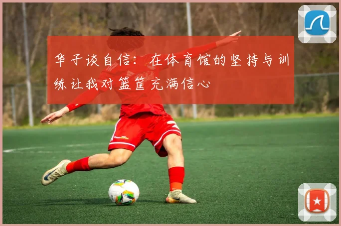华子谈自信：在体育馆的坚持与训练让我对篮筐充满信心