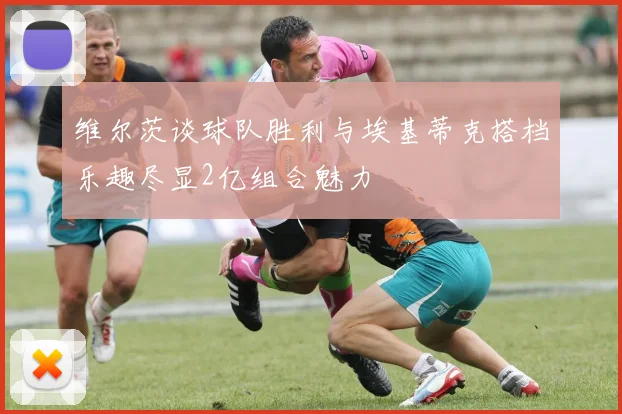 维尔茨谈球队胜利与埃基蒂克搭档乐趣尽显2亿组合魅力