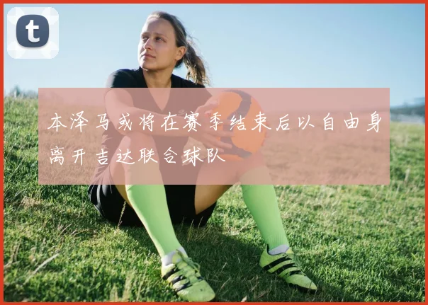 本泽马或将在赛季结束后以自由身离开吉达联合球队