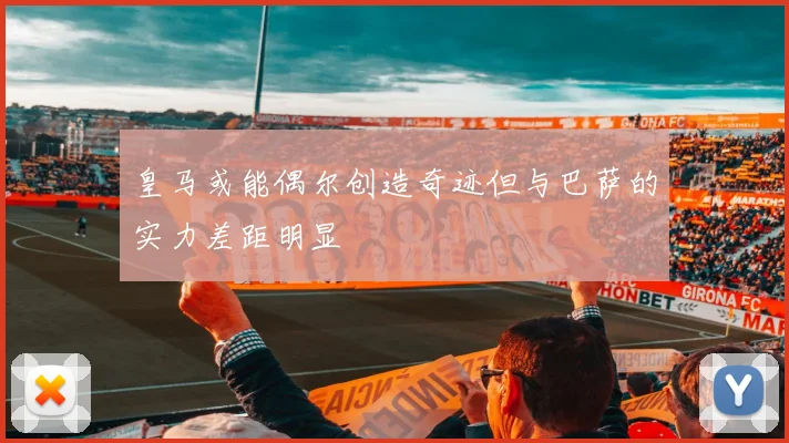 皇马或能偶尔创造奇迹但与巴萨的实力差距明显