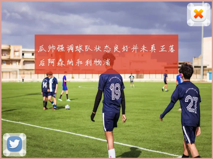 瓜帅强调球队状态良好并未真正落后阿森纳和利物浦