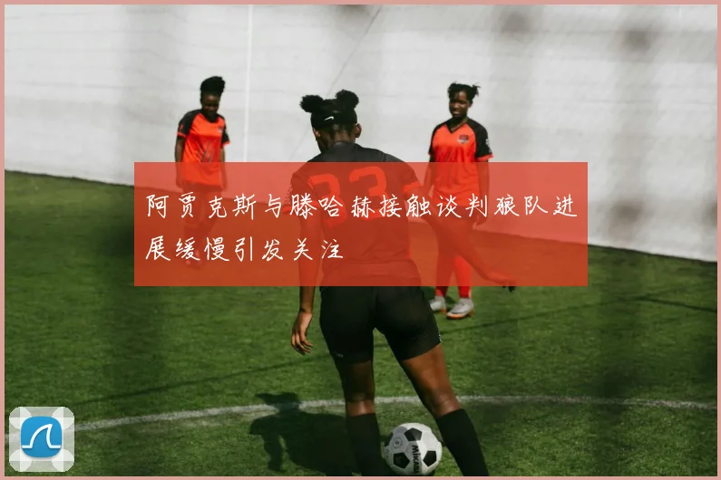 阿贾克斯与滕哈赫接触谈判狼队进展缓慢引发关注