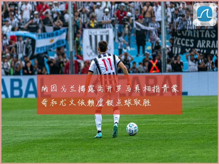 纳因戈兰揭露离开罗马真相指责蒙奇和尤文依赖虚假点球取胜