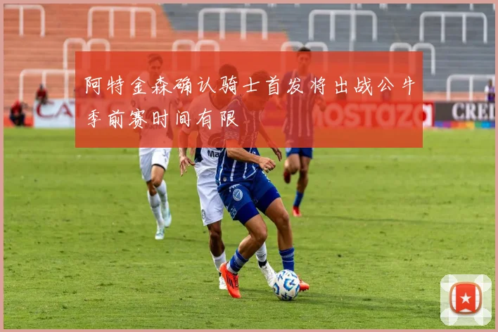 阿特金森确认骑士首发将出战公牛季前赛时间有限